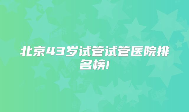 北京43岁试管试管医院排名榜!