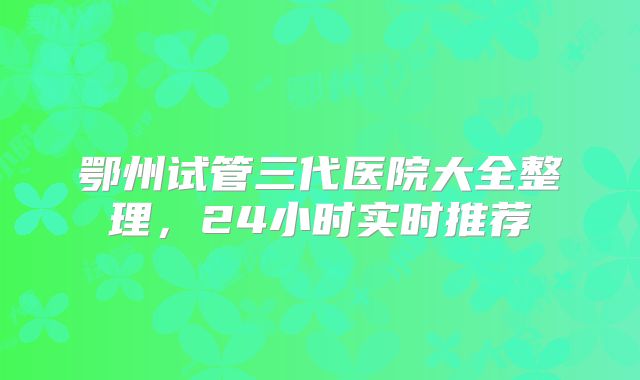 鄂州试管三代医院大全整理，24小时实时推荐
