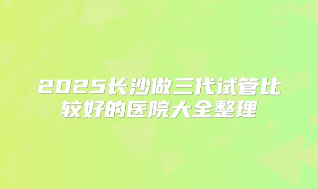 2025长沙做三代试管比较好的医院大全整理