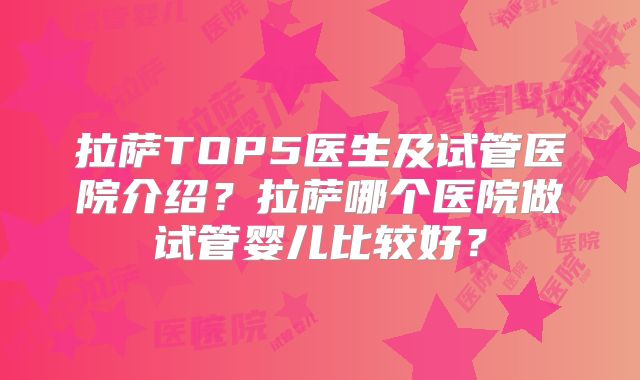拉萨TOP5医生及试管医院介绍?拉萨哪个医院做试管婴儿比较好?