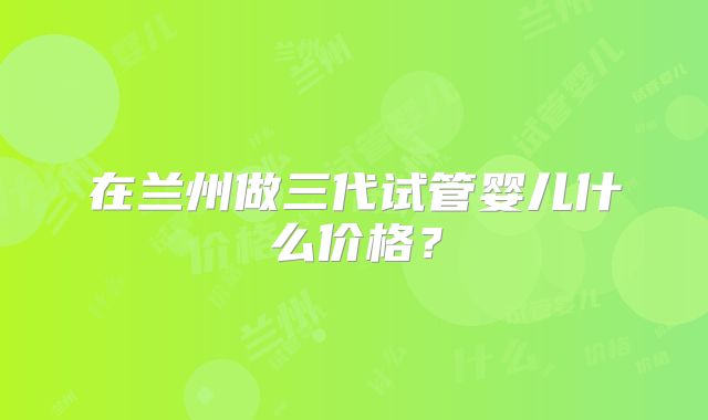 在兰州做三代试管婴儿什么价格？