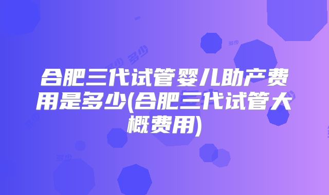 合肥三代试管婴儿助产费用是多少(合肥三代试管大概费用)
