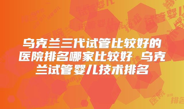 乌克兰三代试管比较好的医院排名哪家比较好 乌克兰试管婴儿技术排名