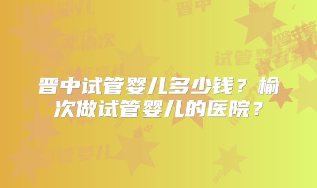 晋中试管婴儿多少钱?榆次做试管婴儿的医院?