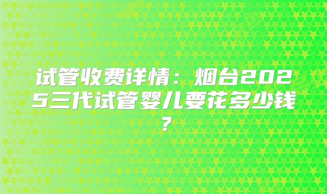 试管收费详情：烟台2025三代试管婴儿要花多少钱？