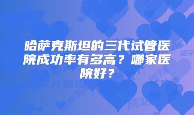 哈萨克斯坦的三代试管医院成功率有多高？哪家医院好？