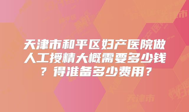 天津市和平区妇产医院做人工授精大概需要多少钱?得准备多少费用?