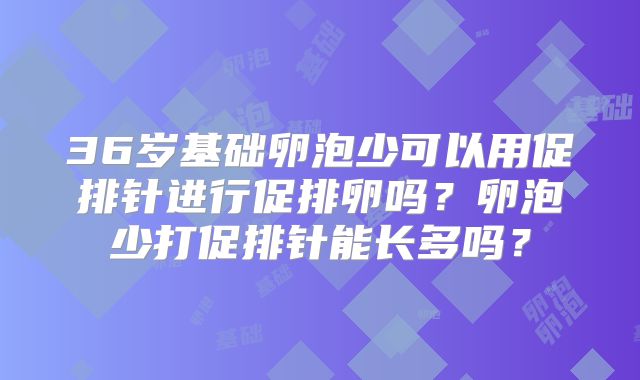 36岁基础卵泡少可以用促排针进行促排卵吗?卵泡少打促排针能长多吗?