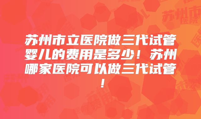 苏州市立医院做三代试管婴儿的费用是多少！苏州哪家医院可以做三代试管！