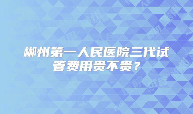 郴州第一人民医院三代试管费用贵不贵？