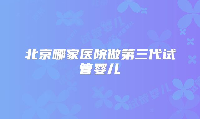 北京哪家医院做第三代试管婴儿