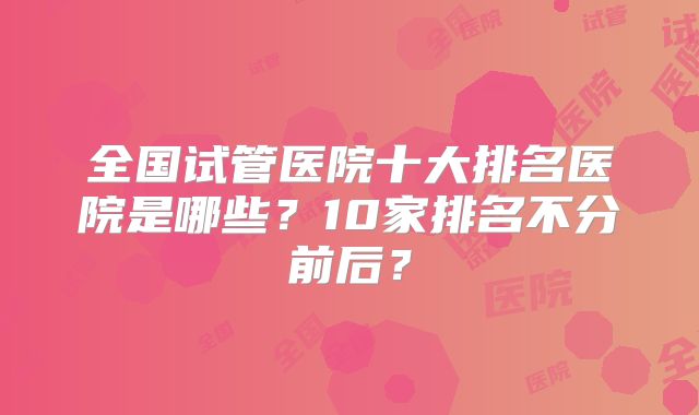 全国试管医院十大排名医院是哪些？10家排名不分前后？