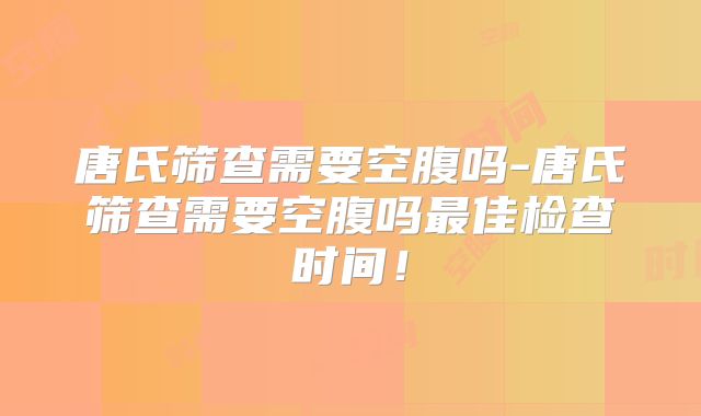 唐氏筛查需要空腹吗-唐氏筛查需要空腹吗最佳检查时间！