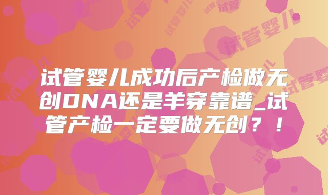 试管婴儿成功后产检做无创DNA还是羊穿靠谱_试管产检一定要做无创?!