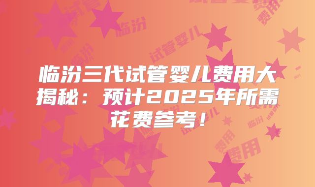 临汾三代试管婴儿费用大揭秘：预计2025年所需花费参考！