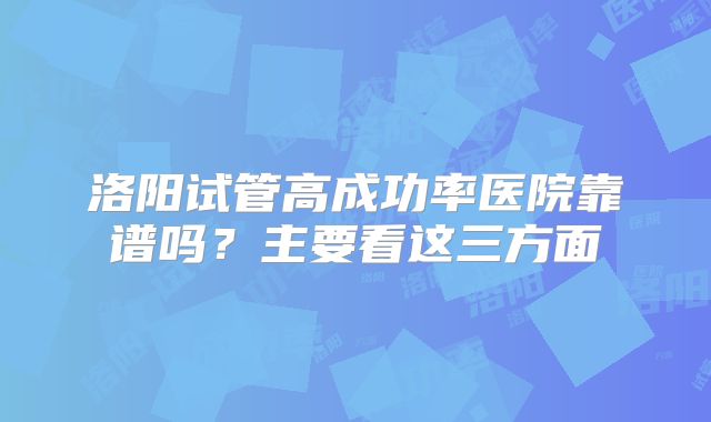洛阳试管高成功率医院靠谱吗？主要看这三方面