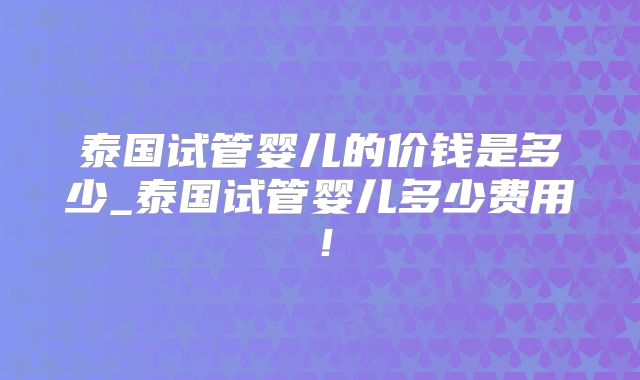 泰国试管婴儿的价钱是多少_泰国试管婴儿多少费用!