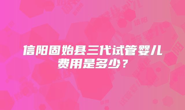 信阳固始县三代试管婴儿费用是多少？