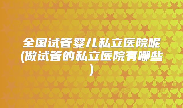 全国试管婴儿私立医院呢(做试管的私立医院有哪些)