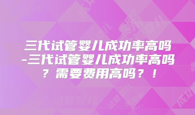 三代试管婴儿成功率高吗-三代试管婴儿成功率高吗？需要费用高吗？！