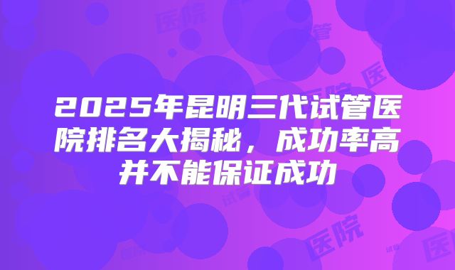 2025年昆明三代试管医院排名大揭秘,成功率高并不能保证成功