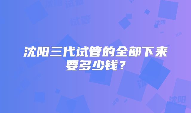 沈阳三代试管的全部下来要多少钱？