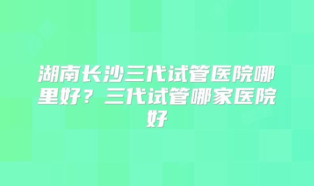 湖南长沙三代试管医院哪里好？三代试管哪家医院好