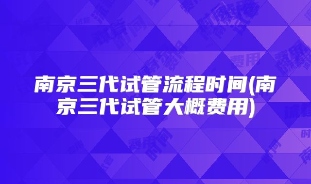 南京三代试管流程时间(南京三代试管大概费用)