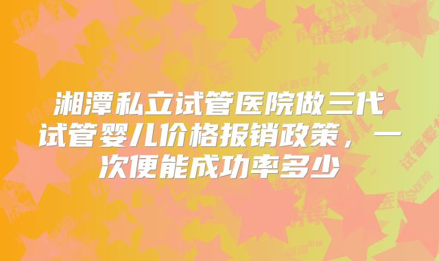 湘潭私立试管医院做三代试管婴儿价格报销政策，一次便能成功率多少