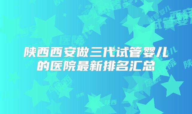 陕西西安做三代试管婴儿的医院最新排名汇总