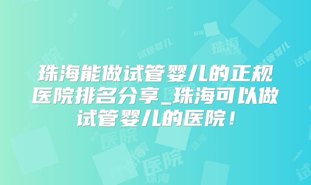 珠海能做试管婴儿的正规医院排名分享_珠海可以做试管婴儿的医院!
