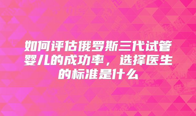 如何评估俄罗斯三代试管婴儿的成功率,选择医生的标准是什么