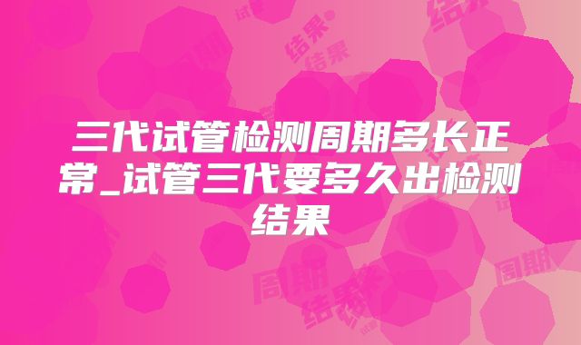三代试管检测周期多长正常_试管三代要多久出检测结果