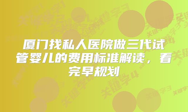 厦门找私人医院做三代试管婴儿的费用标准解读，看完早规划