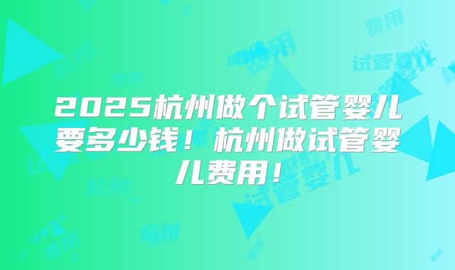 2025杭州做个试管婴儿要多少钱！杭州做试管婴儿费用！