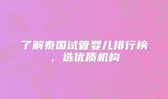 了解泰国试管婴儿排行榜，选优质机构