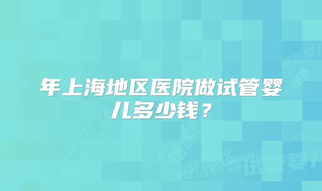年上海地区医院做试管婴儿多少钱?