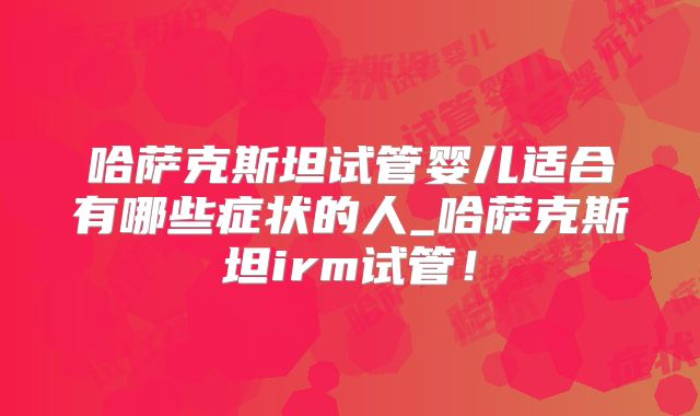 哈萨克斯坦试管婴儿适合有哪些症状的人_哈萨克斯坦irm试管!