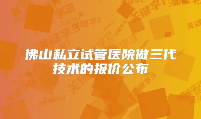 佛山私立试管医院做三代技术的报价公布