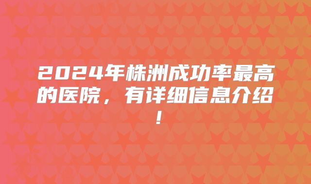 2024年株洲成功率最高的医院，有详细信息介绍！