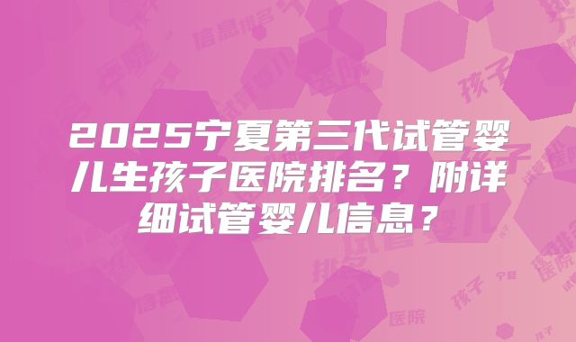 2025宁夏第三代试管婴儿生孩子医院排名？附详细试管婴儿信息？