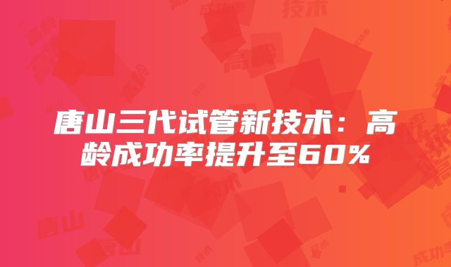 唐山三代试管新技术:高龄成功率提升至60%