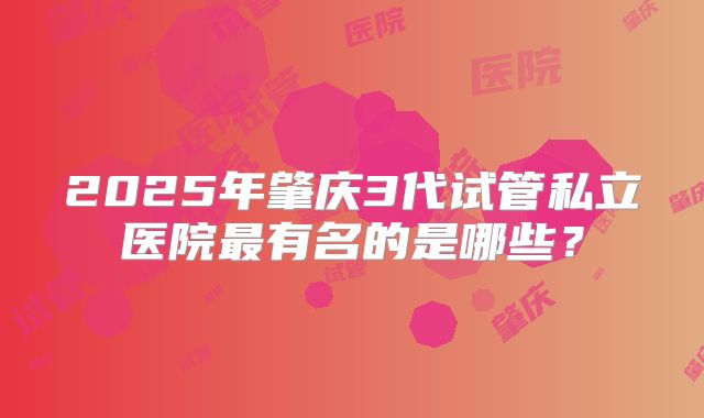 2025年肇庆3代试管私立医院最有名的是哪些?