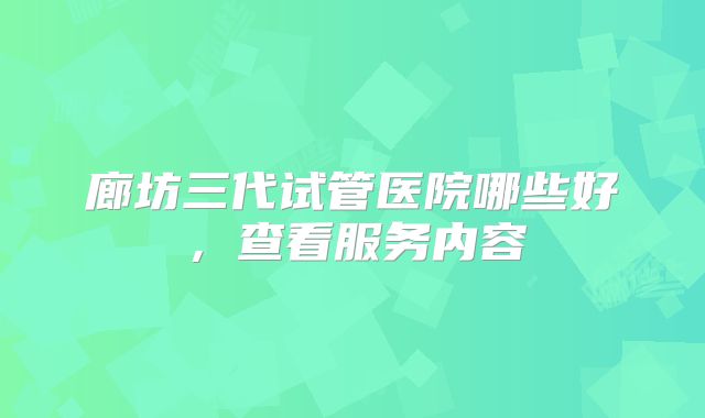 廊坊三代试管医院哪些好，查看服务内容