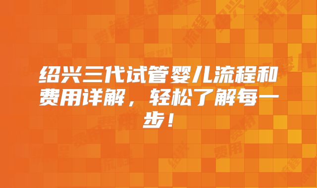 绍兴三代试管婴儿流程和费用详解,轻松了解每一步!