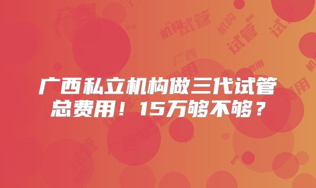 广西私立机构做三代试管总费用！15万够不够？