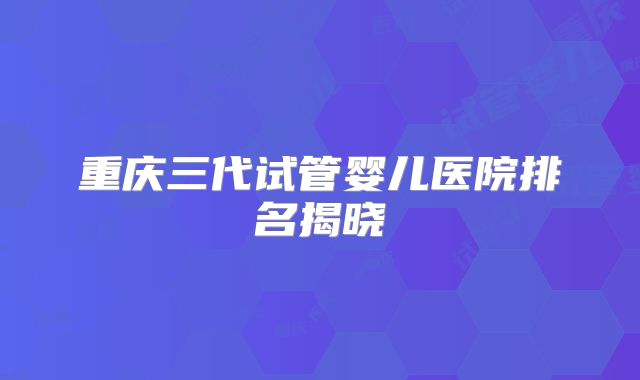 重庆三代试管婴儿医院排名揭晓