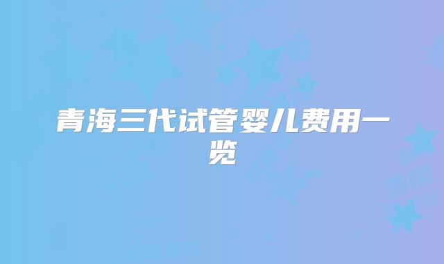 青海三代试管婴儿费用一览