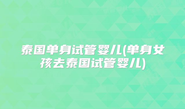 泰国单身试管婴儿(单身女孩去泰国试管婴儿)