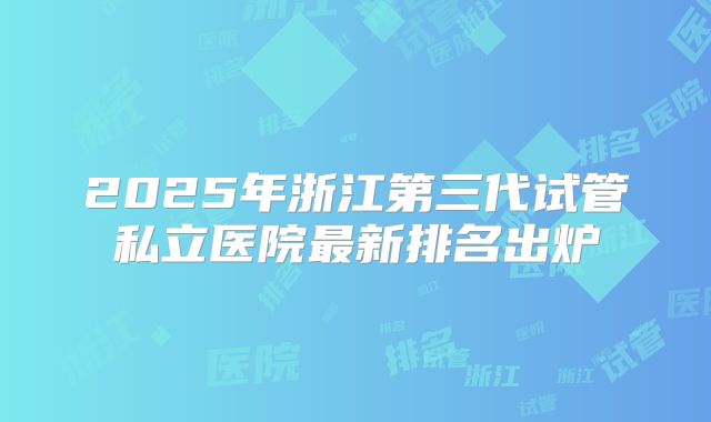 2025年浙江第三代试管私立医院最新排名出炉